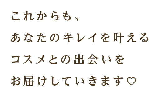 これからも、あなたのキレイを叶えるコスメとの出会いをお届けしていきます