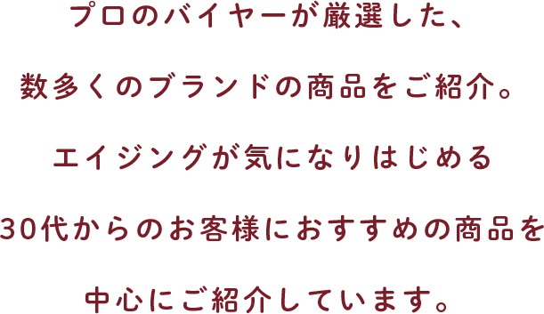 プロのバイヤーが厳選した、数多くのブランドの商品をご紹介。エイジングが気になりはじめる30代からのお客様におすすめの商品を中心にご紹介しています。