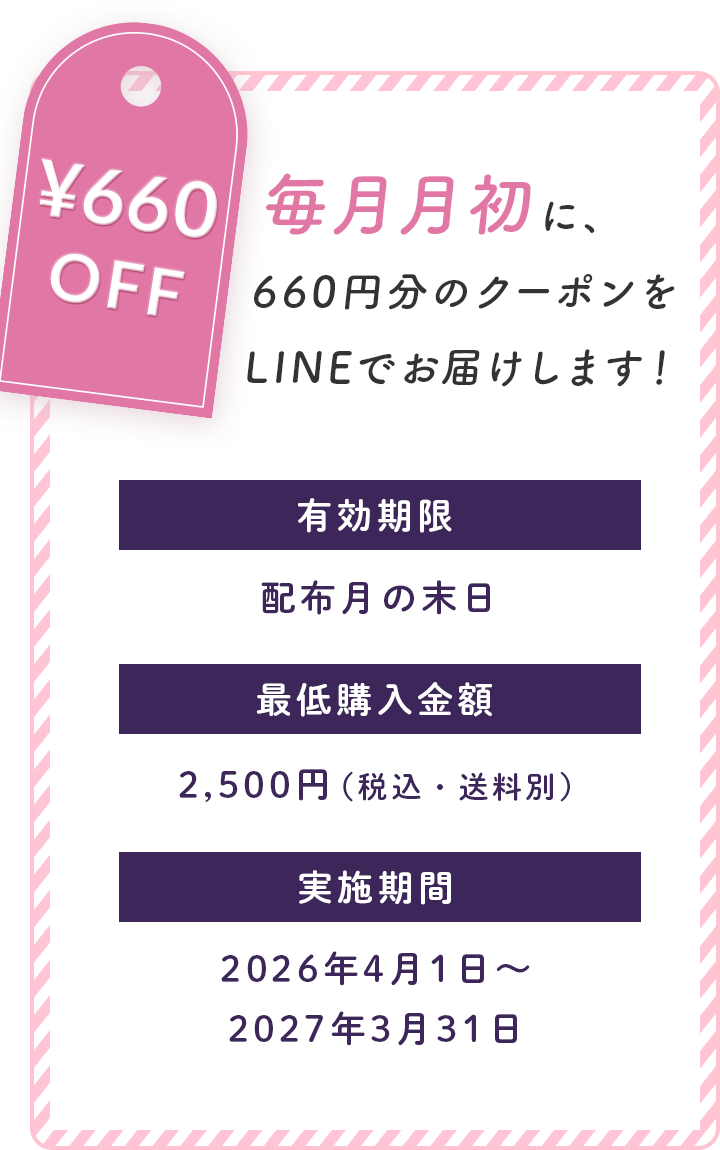 660円OFFクーポン。毎月月初に660円分のクーポンをLINEで配布します。有効期限は配布月の末日、最低購入金額は2,500円（税込・送料別）。実施期間は2026年4月1日から2027年3月31日まで